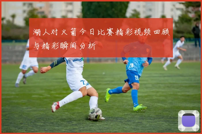 湖人对火箭今日比赛精彩视频回顾与精彩瞬间分析