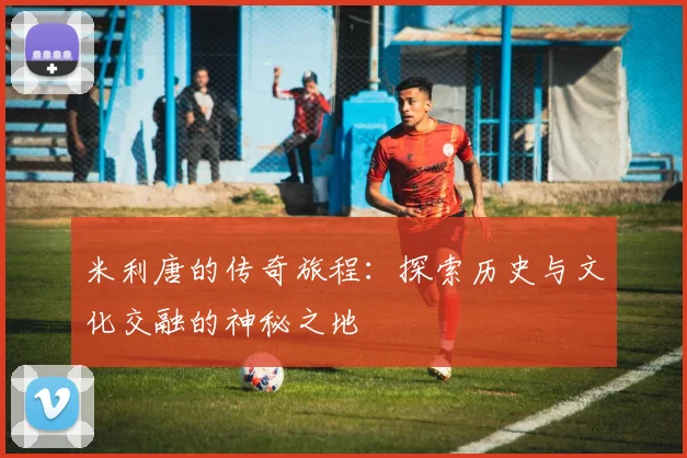 米利唐的传奇旅程：探索历史与文化交融的神秘之地